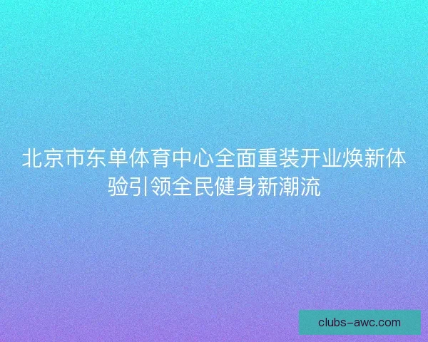 北京市东单体育中心全面重装开业焕新体验引领全民健身新潮流